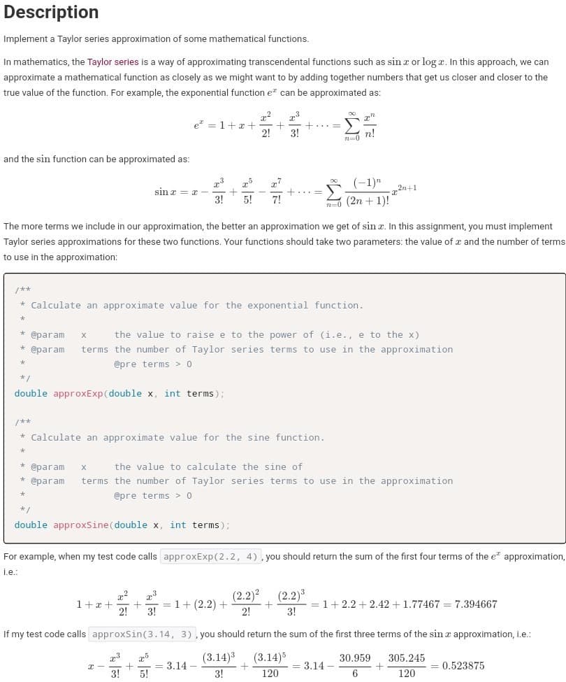 Description
Implement a Taylor series approximation of some mathematical functions.
In mathematics, the Taylor series is a way of approximating transcendental functions such as sin x or log x. In this approach, we can
approximate a mathematical function as closely as we might want to by adding together numbers that get us closer and closer to the
true value of the function. For example, the exponential function e" can be approximated as:
73
e" = 1+x +
2!
3!
- nl
and the sin function can be approximated as:
(-1)"
73
sin z = x -
3!
„5
77
2n+1
(2n + 1)!
5!
7!
n=0
The more terms we include in our approximation, the better an approximation we get of sin x. In this assignment, you must implement
Taylor series approximations for these two functions. Your functions should take two parameters: the value of x and the number of terms
to use in the approximation:
/**
* Calculate an approximate value for the exponential function.
@param
the value to raise e to the power of (i.e., e to the x)
* @param
terms the number of Taylor series terms to use in the approximation
@pre terms > 0
*/
double approxExp(double x, int terms);
/**
* Calculate an approximate value for the sine function.
* @param
the value to calculate the sine of
@param
terms the number of Taylor series terms to use in the approximation
@pre terms > 0
*/
double approxSine(double x, int terms);
For example, when my test code calls approxExp(2.2, 4), you should return the sum of the first four terms of the e approximation,
i.e.:
1+x +
2!
(2.2)?
= 1+ (2.2) +
2!
(2.2)3
= 1+2.2 + 2.42 +1.77467 = 7.394667
3!
3!
If my test code calls approxSsin(3.14, 3) , you should return the sum of the first three terms of the sin a approximation, i.e.:
73
(3.14)3
(3.14)5
30.959
305.245
= 3.14 –
5!
= 3.14
0.523875
3!
3!
120
6
120
