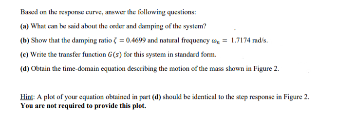 Based on the response curve, answer the following questions:
(a) What can be said about the order and damping of the system?
(b) Show that the damping ratio 3 = 0.4699 and natural frequency wn = 1.7174 rad/s.
(c) Write the transfer function G(s) for this system in standard form.
(d) Obtain the time-domain equation describing the motion of the mass shown in Figure 2.
Hint: A plot of your equation obtained in part (d) should be identical to the step response in Figure 2.
You are not required to provide this plot.
