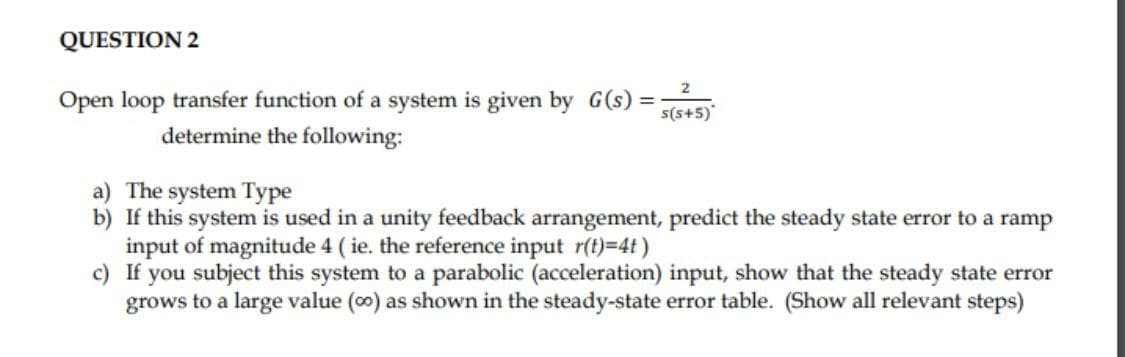 QUESTION 2
2
Open loop transfer function of a system is given by G(s)
%3D
s(s+5)
determine the following:
a) The system Type
b) If this system is used in a unity feedback arrangement, predict the steady state error to a ramp
input of magnitude 4 ( ie. the reference input r(t)=4t)
c) If you subject this system to a parabolic (acceleration) input, show that the steady state error
grows to a large value (o0) as shown in the steady-state error table. (Show all relevant steps)

