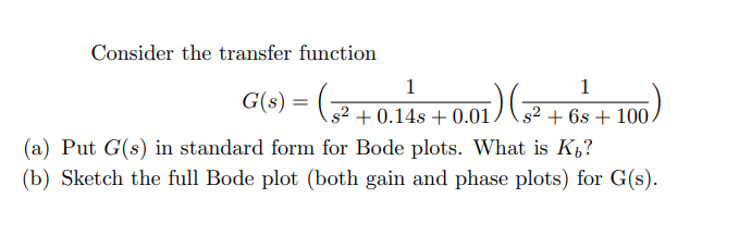 Consider the transfer function
1
1
(s?+0.14s +0.01 / 3² + 6s + 100,
(a) Put G(s) in standard form for Bode plots. What is K,?
(b) Sketch the full Bode plot (both gain and phase plots) for G(s).
