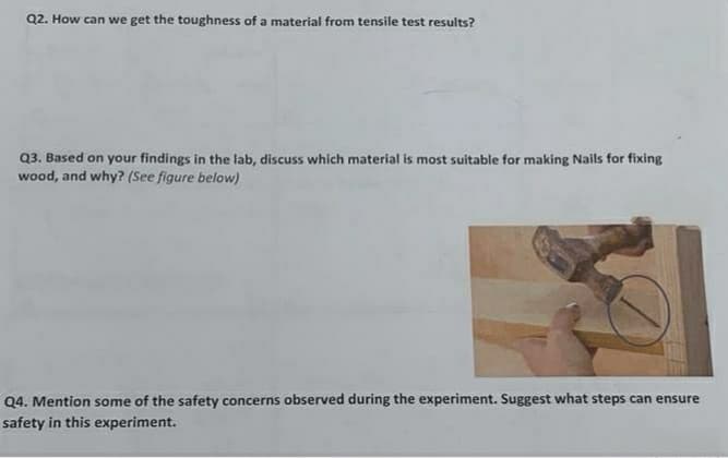 Q2. How can we get the toughness of a material from tensile test results?
Q3. Based on your findings in the lab, discuss which material is most suitable for making Nails for fixing
wood, and why? (See figure below)
Q4. Mention some of the safety concerns observed during the experiment. Suggest what steps can ensure
safety in this experiment.
