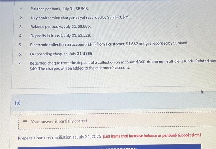 1.
2.
3.
4.
5.
6.
7.
(a)
Balance per bank, July 31, $8,508.
July bank service charge not yet recorded by Sunland, $25.
Balance per books, July 31, $8,886.
Deposits in transit, July 31, $2,528.
Electronic collection on account (EFT) from a customer, $1,687 not yet recorded by Sunland.
Outstanding cheques, July 31, $888.
Returned cheque from the deposit of a collection on account, $360, due to non-sufficient funds. Related ban
$40. The charges will be added to the customer's account.
-Your answer is partially correct.
Prepare a bank reconciliation at July 31, 2025. (List items that increase balance as per bank & books first.)