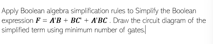 Apply Boolean algebra simplification rules to Simplify the Boolean
expression F = A'B + BC' + A'BC. Draw the circuit diagram of the
simplified term using minimum number of gates.