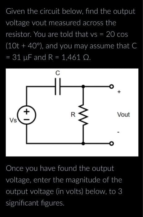 Given the circuit below, find the output
voltage vout measured across the
resistor. You are told that vs = 20 cos
(10t +40°), and you may assume that C
= 31 µF and R = 1,461 Q.
Vs
+1
C
I
Vout
Once you have found the output
voltage, enter the magnitude of the
output voltage (in volts) below, to 3
significant figures.