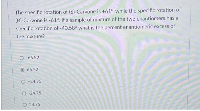 The specific rotation of (S)-Carvone is +61° while the specifiC rotation of
(R)-Carvone is -61°. If a sample of mixture of the two enantiomers has a
specific rotation of -40.58° what is the percent enantiomeric excess of
the mixture?
O -66.52
66.52
O +24.75
O -24.75
O 24.75
