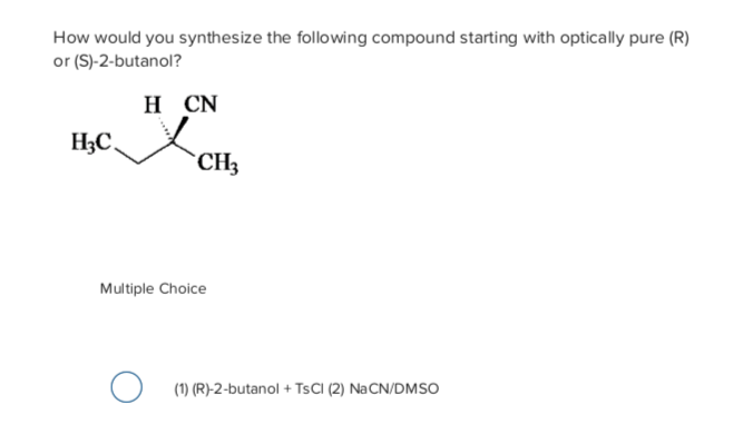How would you synthesize the following compound starting with optically pure (R)
or (S)-2-butanol?
н CN
H3C.
`CH3
Multiple Choice
(1) (R)-2-butanol + TSCI (2) NaCN/DMSO
