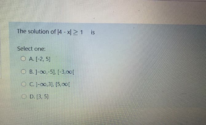 The solution of |4 - x| > 1
is
Select one:
O A. [-2, 5)
O B. ]-0,-5], [-3,00[
OC. J-00,3], [5,00[
O D. [3, 5]
