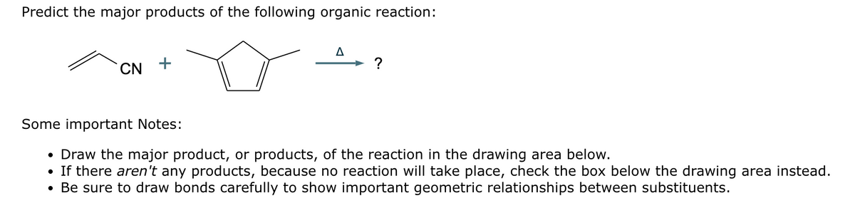 Predict the major products of the following organic reaction:
CN +
Δ
?
Some important Notes:
•
Draw the major product, or products, of the reaction in the drawing area below.
•
If there aren't any products, because no reaction will take place, check the box below the drawing area instead.
• Be sure to draw bonds carefully to show important geometric relationships between substituents.