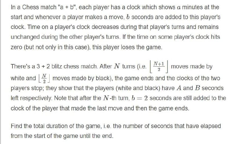 In a Chess match "a + b", each player has a clock which shows a minutes at the
start and whenever a player makes a move, b seconds are added to this player's
clock. Time on a player's clock decreases during that player's turns and remains
unchanged during the other player's turns. If the time on some player's clock hits
zero (but not only in this case), this player loses the game.
N+1
There's a 3 + 2 blitz chess match. After N turns (i.e.
moves made by
2
N
white and moves made by black), the game ends and the clocks of the two
2
players stop; they show that the players (white and black) have A and B seconds
left respectively. Note that after the N-th turn, b = 2 seconds are still added to the
clock of the player that made the last move and then the game ends.
Find the total duration of the game, i.e. the number of seconds that have elapsed
from the start of the game until the end.
