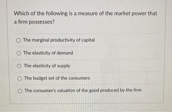 Which of the following is a measure of the market power that
a firm possesses?
O The marginal productivity of capital
O The elasticity of demand
O The elasticity of supply
O The budget set of the consumers
O The consumer's valuation of the good produced by the firm