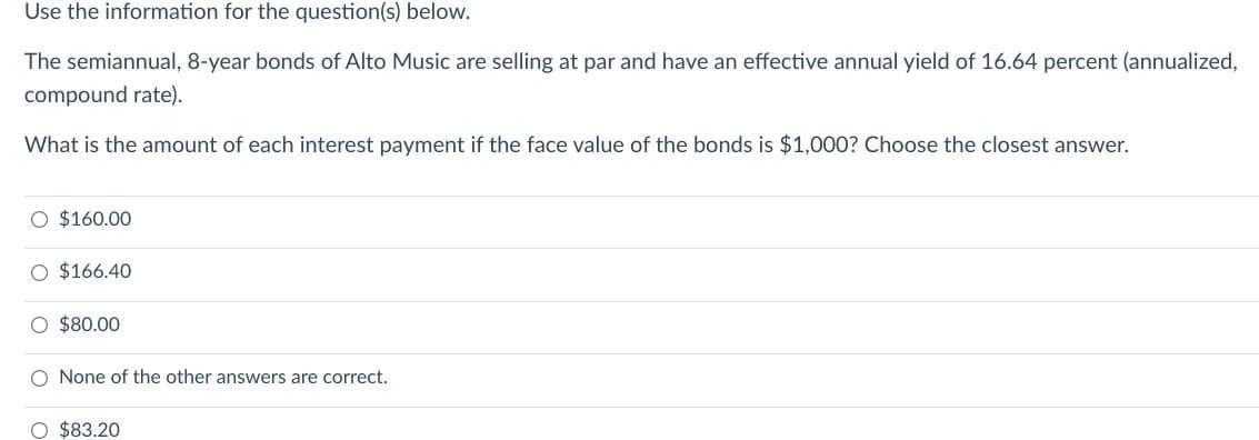Use the information for the question(s) below.
The semiannual, 8-year bonds of Alto Music are selling at par and have an effective annual yield of 16.64 percent (annualized,
compound rate).
What is the amount of each interest payment if the face value of the bonds is $1,000? Choose the closest answer.
O $160.00
O $166.40
O $80.00
O None of the other answers are correct.
O $83.20