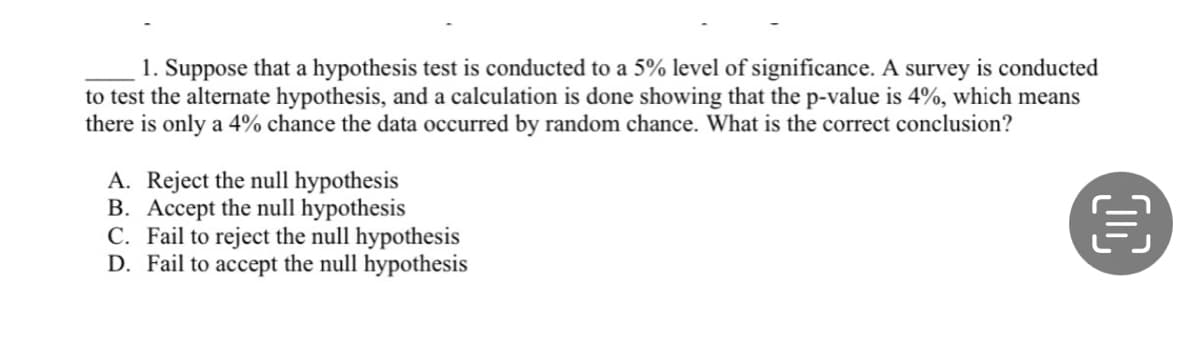 1. Suppose that a hypothesis test is conducted to a 5% level of significance. A survey is conducted
to test the alternate hypothesis, and a calculation is done showing that the p-value is 4%, which means
there is only a 4% chance the data occurred by random chance. What is the correct conclusion?
A. Reject the null hypothesis
B. Accept the null hypothesis
€
C. Fail to reject the null hypothesis
D. Fail to accept the null hypothesis