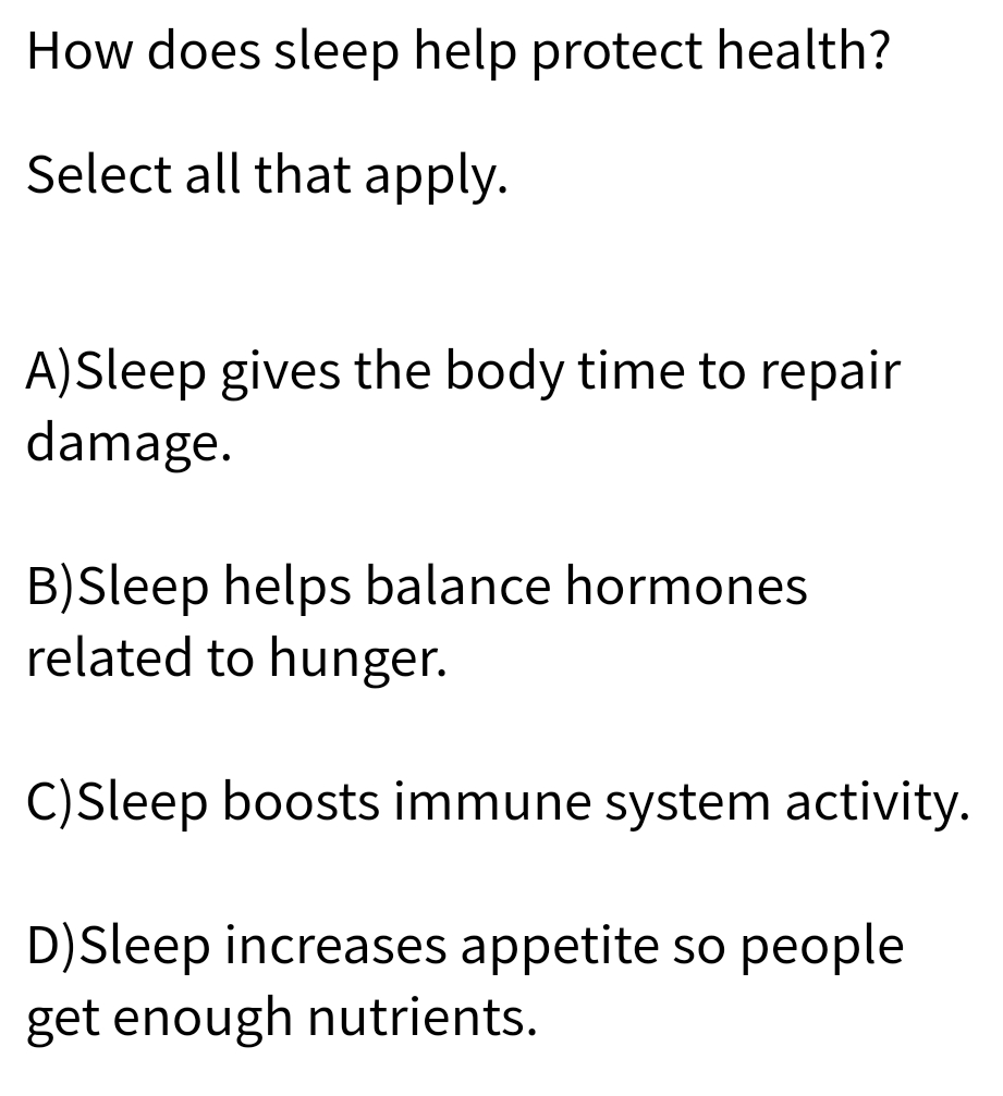 How does sleep help protect health?
Select all that apply.
A)Sleep gives the body time to repair
damage.
B)Sleep helps balance hormones
related to hunger.
C)Sleep boosts immune system activity.
D)Sleep increases appetite so people
get enough nutrients.

