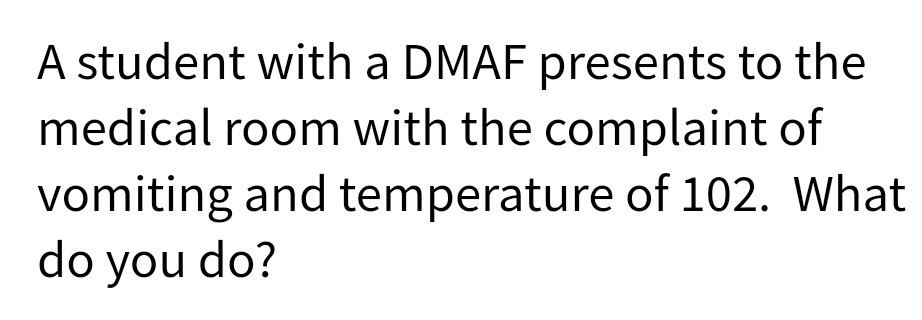 A student with a DMAF presents to the
medical room with the complaint of
vomiting and temperature of 102. What
do you do?

