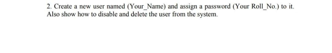 2. Create a new user named (Your_Name) and assign a password (Your Roll_No.) to it.
Also show how to disable and delete the user from the system.
