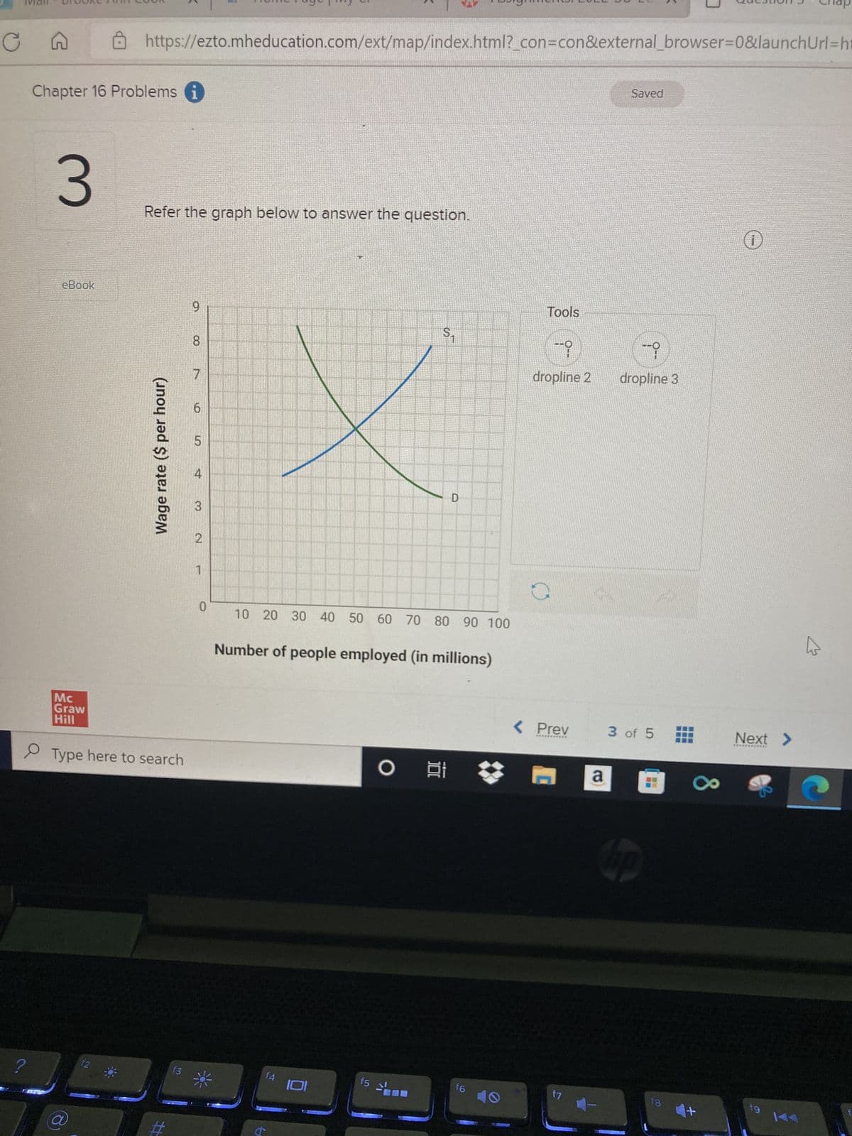 Cn
?
Chapter 16 Problems i
3
eBook
Mc
Graw
Hill
https://ezto.mheducation.com/ext/map/index.html?_con=con&external_browser=0&launch Url=ht
a
12
Refer the graph below to answer the question.
Type here to search
Wage rate ($ per hour)
f3
9
8
7
6
5
3
2
1
0
10 20 30 40 50 60 70 80 90 100
f4
S₁
Number of people employed (in millions)
6
f5
D
O i
f6
Tools
i
dropline 2
< Prev
**********
f7
Saved
-i
dropline 3
3 of 5
hp
18
x
+
1
Next >
**********er
fg
hs