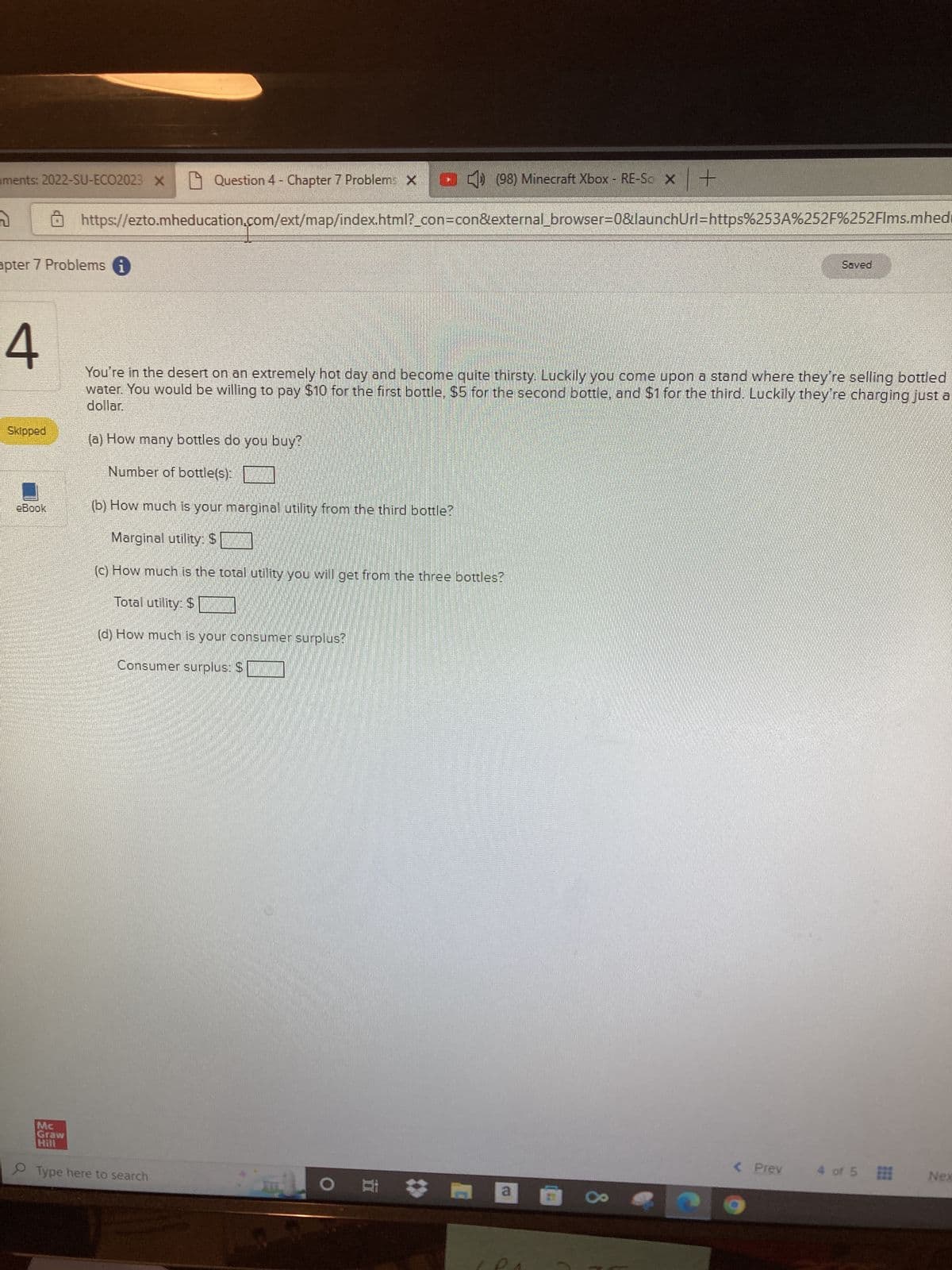 iments: 2022-SU-ECO2023 X
n
apter 7 Problems i
4
Question 4 - Chapter 7 Problem: (98) Minecraft Xbox - RE-So x +
https://ezto.mheducation.com/ext/map/index.html?_con=con&external_browser=0&launchUrl=https%253A%252F%252Flms.mhedi
Skipped
eBook
You're in the desert on an extremely hot day and become quite thirsty. Luckily you come upon a stand where they're selling bottled
water. You would be willing to pay $10 for the first bottle, $5 for the second bottle, and $1 for the third. Luckily they're charging just a
dollar.
(a) How many bottles do you buy?
Number of bottle(s):
(b) How much is your marginal utility from the third bottle?
Marginal utility: $
(c) How much is the total utility you will get from the three bottles?
Total utility: $
(d) How much is your consumer surplus?
Consumer surplus: $
Mc
Graw
Hill
O Type here to search
O a
Saved
< Prev
4 of 5
Nex