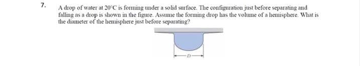 7.
A drop of water at 20°C is forming under a solid surface. The configuration just before separating and
falling as a drop is shown in the figure. Assume the forming drop has the volume of a hemisphere. What is
the diameter of the hemisphere just before separating?
