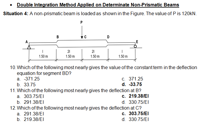 • Double Integration Method Applied on Determinate Non-Prismatic Beams
Situation 4: A non-prismatic beam is loaded as shown in the Figure. The value of P is 120KN.
P
В
D
21
21
1.50 m
1.50 m
1.50 m
1.50 m
10. Which of the following most nearly gives the value of the constant term in the deflection
equation for segment BD?
a. -371.25
c. 371.25
d. -33.75
11. Which of the following most nearly gives the deflection at B?
c. 219.38/EI
b. 33.75
а. 303.75/EI
b. 291.38/EI
d. 330.75/EI
12. Which of the following most nearly gives the deflection at C?
a. 291.38/EI
c. 303.75/EI
b. 219.38/EI
d. 330.75/EI
