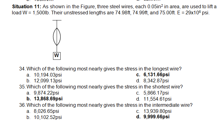 Situation 11: As shown in the Figure, three steel wires, each 0.05in? in area, are used to lift a
load W = 1,500lb. Their unstressed lengths are 74.98ft, 74.99ft, and 75.00ft. E = 29x106 psi.
w
34. Which of the following most nearly gives the stress in the longest wire?
a. 10,194.03psi
b. 12,099.13psi
35. Which of the following most nearly gives the stress in the shortest wire?
a. 9,874.22psi
b. 13,868.69psi
36. Which of the following most nearly gives the stress in the intermediate wire?
a. 8,026.65psi
b. 10,102.52psi
c. 6,131.66psi
d. 8,342.87psi
c. 5,866.17psi
d. 11,554.61psi
c. 13,939.80psi
d. 9,999.66psi
