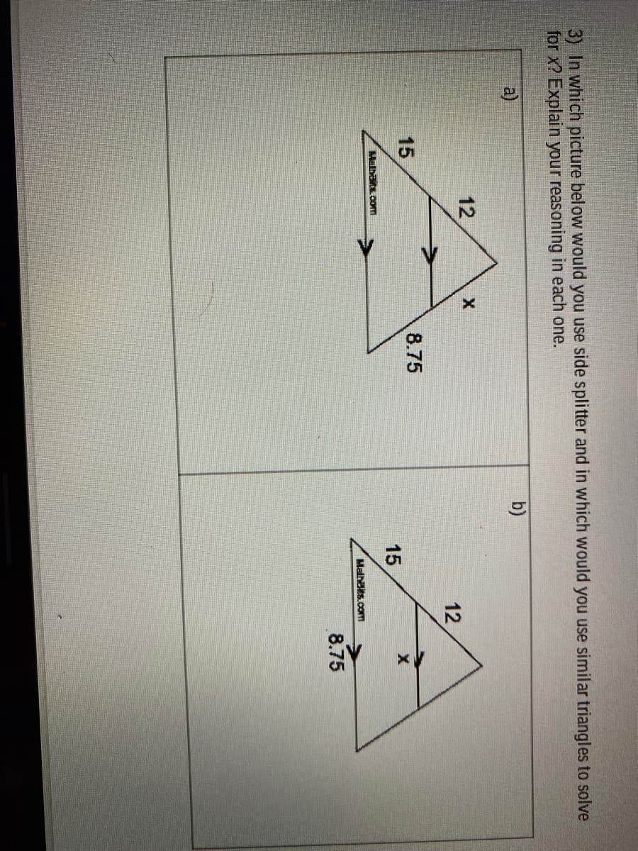 12
जे
12
3) In which picture below would you use side splitter and in which would you use similar triangles to solve
for x? Explain your reasoning in each one.
a)
b)
15
8.75
15
Malhats oom
Malhs.com
8.75
