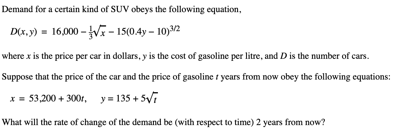 Demand for a certain kind of SUV obeys the following equation,
D(x,y) =
16,000 – Vx – 15(0.4y – 10)3/2
where x is the price per car in dollars, y is the cost of gasoline per litre, and D is the number of cars.
Suppose that the price of the car and the price of gasoline t years from now obey the following equations:
x = 53,200 + 300t,
y = 135 + 5V7
What will the rate of change of the demand be (with respect to time) 2 years from now?
