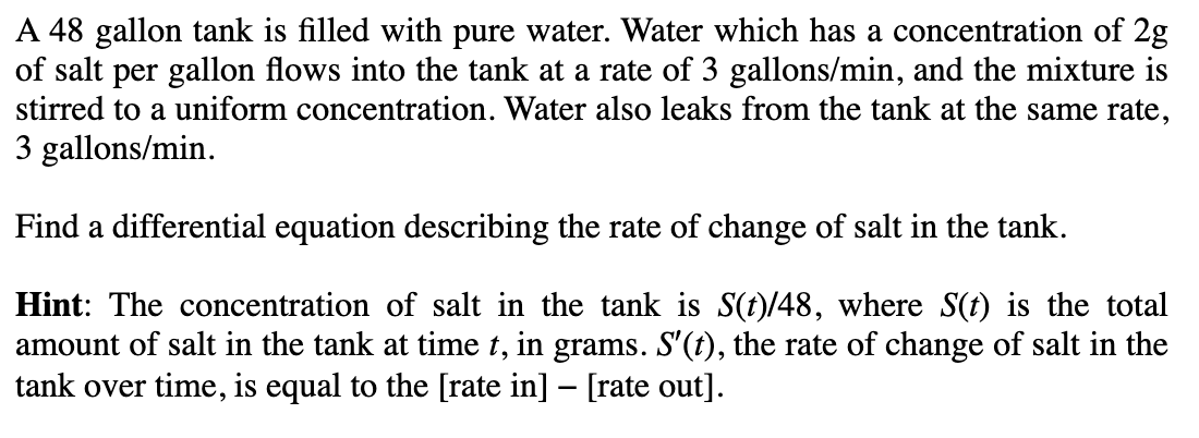 A 48 gallon tank is filled with pure water. Water which has a concentration of 2g
of salt per gallon flows into the tank at a rate of 3 gallons/min, and the mixture is
stirred to a uniform concentration. Water also leaks from the tank at the same rate,
3 gallons/min.
Find a differential equation describing the rate of change of salt in the tank.
