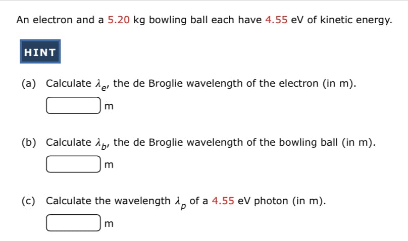 An electron and a 5.20 kg bowling ball each have 4.55 eV of kinetic energy.
HINT
(a) Calculate e, the de Broglie wavelength of the electron (in m).
(b) Calculate 1p, the de Broglie wavelength of the bowling ball (in m).
m
(c) Calculate the wavelength i, of a 4.55 eV photon (in m).
m
