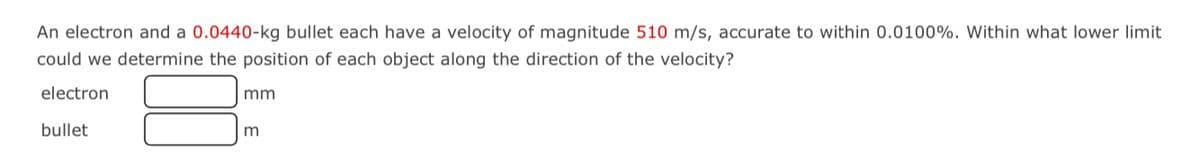An electron and a 0.0440-kg bullet each have a velocity of magnitude 510 m/s, accurate to within 0.0100%. Within what lower limit
could we determine the position of each object along the direction of the velocity?
electron
mm
bullet
m
