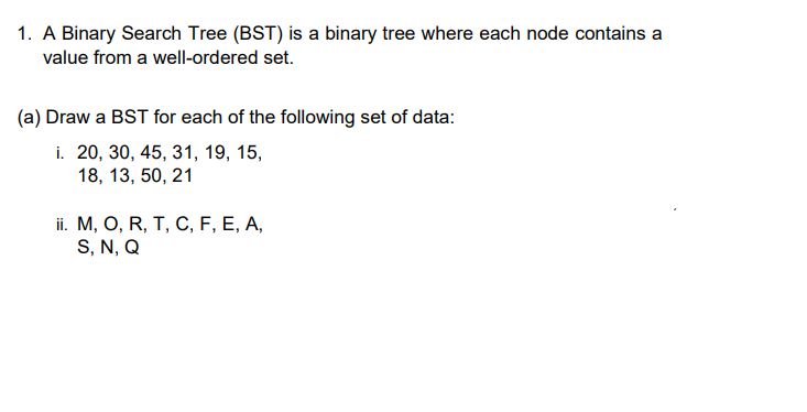 1. A Binary Search Tree (BST) is a binary tree where each node contains a
value from a well-ordered set.
(a) Draw a BST for each of the following set of data:
i. 20, 30, 45, 31, 19, 15,
18, 13, 50, 21
i. М, О, R, T, С, F, E, A,
S, N, Q
