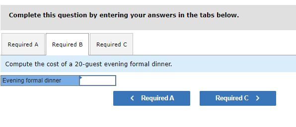Complete this question by entering your answers in the tabs below.
Required A Required B Required C
Compute the cost of a 20-guest evening formal dinner.
Evening formal dinner
< Required A
Required C >