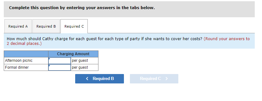 Complete this question by entering your answers in the tabs below.
Required A Required B Required C
How much should Cathy charge for each guest for each type of party if she wants to cover her costs? (Round your answers to
2 decimal places.)
Afternoon picnic
Formal dinner
Charging Amount
per guest
per guest
< Required B
Required C