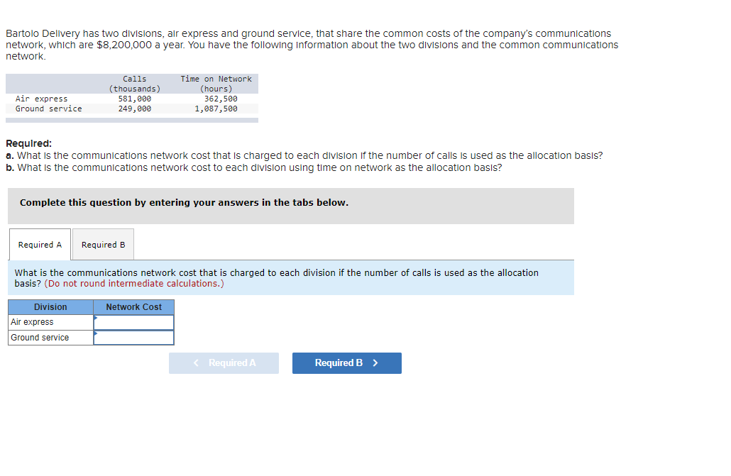 Bartolo Delivery has two divisions, air express and ground service, that share the common costs of the company's communications
network, which are $8,200,000 a year. You have the following information about the two divisions and the common communications
network.
Air express
Ground service
Required A
Calls
(thousands)
581,000
249,000
Required:
a. What is the communications network cost that is charged to each division of the number of calls is used as the allocation basis?
b. What is the communications network cost to each division using time on network as the allocation basis?
Complete this question by entering your answers in the tabs below.
Division
Air express
Ground service
Time on Network
(hours)
Required B
362,500
1,087,500
What is the communications network cost that is charged to each division if the number of calls is used as the allocation
basis? (Do not round intermediate calculations.)
Network Cost
< Required A
Required B >