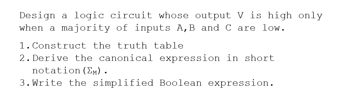 Design a logic circuit whose output V is high only
when a majority of inputs A,B and C are low.
1. Construct the truth table
2. Derive the canonical expression in short
notation (Em).
3. Write the simplified Boolean expression.
