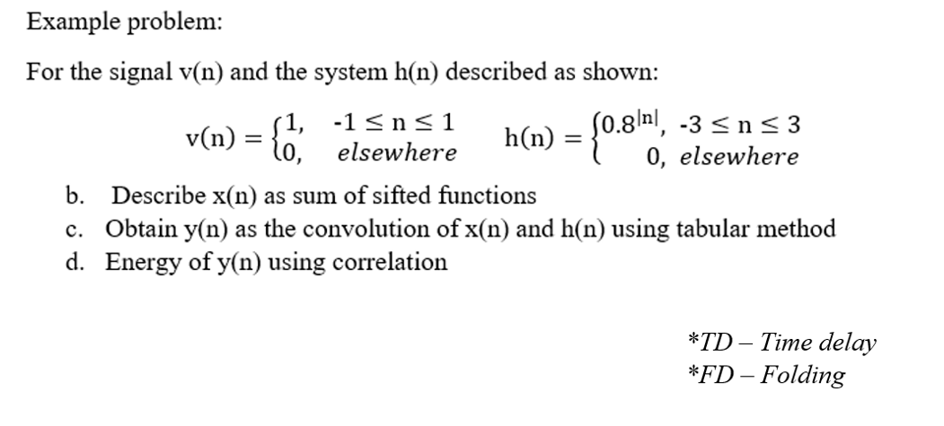 Example problem:
For the signal v(n) and the system h(n) described as shown:
h(n) = {0.8nl, -3 < n< 3
0, elsewhere
(1, -1 <ns<1
v(n)
lo,
elsewhere
b. Describe x(n) as sum of sifted functions
c. Obtain y(n) as the convolution of x(n) and h(n) using tabular method
d. Energy of y(n) using correlation
*TD – Time delay
*FD – Folding
-
