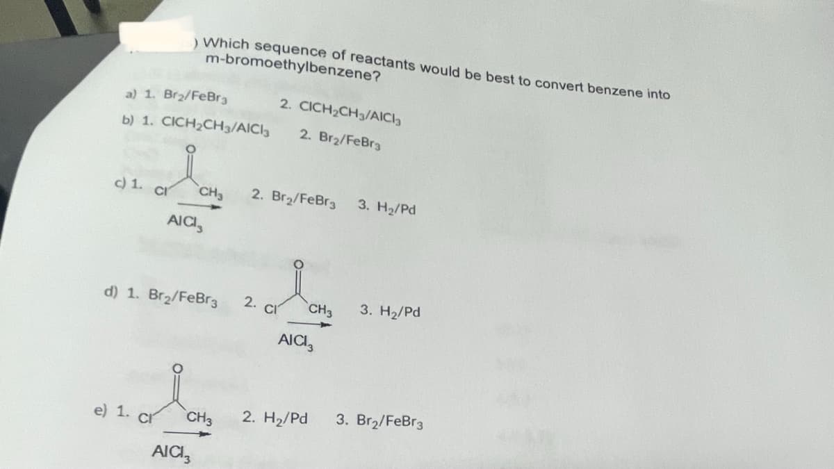 a) 1. Br₂/FeBr3
2. CICH₂CH3/AICI3
b) 1. CICH₂CH3/AICI3 2. Br₂/FeBr3
I
AICI,
c) 1. c
) Which sequence of reactants would be best to convert benzene into
m-bromoethylbenzene?
e) 1. CI
d) 1. Br₂/FeBr3
AICI
CH₂ 2. Br₂/FeBra
CH3
2. cl
AICI
2. H₂/Pd
CH3
3. H₂/Pd
3. H₂/Pd
3. Br₂/FeBr3