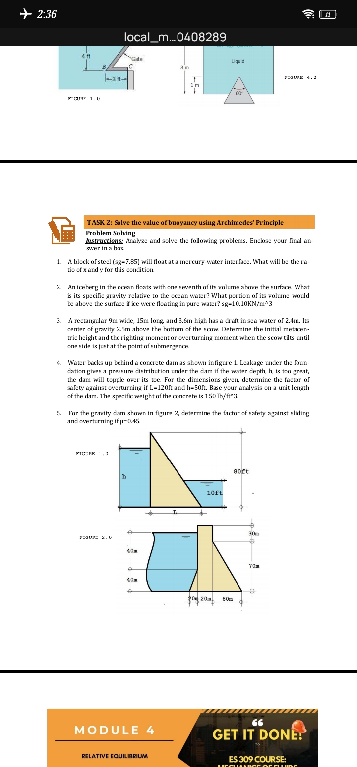2:36
| 11
local_m...0408289
Gate
Liquid
3 m
-3 ft-
FIGURE 4.0
1 m
60
FIGURE 1.0
TASK 2: Solve the value of buoyancy using Archimedes' Principle
Problem Solving
Instructions; Analyze and solve the following problems. Enclose your final an-
swer in a box.
1. A block of steel (sg=7.85) will float at a mercury-water interface. What will be the ra-
tio of x and y for this condition.
2. An iceberg in the ocean floats with one seventh of its volume above the surface. What
is its specific gravity relative to the ocean water? What portion of its volume would
be above the surface if ice were floating in pure water? sg=10.10KN/m^3
3. A rectangular 9m wide, 15m long, and 3.6m high has a draft in sea water of 2.4m. Its
center of gravity 2.5m above the bottom of the scow. Determine the initial metacen-
tric height and the righting moment or overturning moment when the scow tilts until
one side is just at the point of submergence.
4. Water backs up behind a concrete dam as shown infigure 1. Leakage under the foun-
dation gives a pressure distribution under the dam if the water depth, h, is too great,
the dam will topple over its toe. For the dimensions given, determine the factor of
safety against overturning if L=120ft and h=50ft. Base your analysis on a unit length
of the dam. The specific weight of the concrete is 150 lb/ft^3.
5. For the gravity dam shown in figure 2, determine the factor of safety against sliding
and overturning if µ=0.45.
FIGURE 1.0
80ft
h
10ft
30m
FIGURE 2.0
40m
70m
40m
20m 20m
60m
66
MODULE 4
GET IT DONE!
RELATIVE EQUILIBRIUM
ES 309 COURSE:
MEGIANICS C EFLIDG
