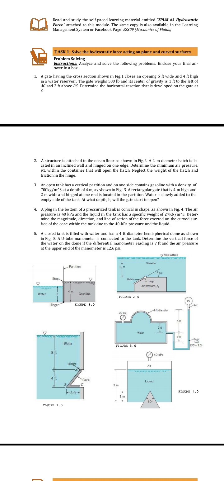 Read and study the self-paced learning material entitled "SPLM #3 Hydrostatic
Force" attached to this module. The same copy is also available in the Learning
Management System or Facebook Page: ES309 (Mechanics of Fluids)
TASK 1: Solve the hydrostatic force acting on plane and curved surfaces.
Problem Solving
Instructions: Analyze and solve the following problems. Enclose your final an-
swer in a box.
1. A gate having the cross section shown in Fig.1 closes an opening 5 ft wide and 4 ft high
in a water reservoir. The gate weighs 500 lb and its center of gravity is 1 ft to the left of
AC and 2 ft above BC. Determine the horizontal reaction that is developed on the gate at
C.
2. A structure is attached to the ocean floor as shown in Fig.2. A 2-m-diameter hatch is lo-
cated in an inclined wall and hinged on one edge. Determine the minimum air pressure,
p1, within the container that will open the hatch. Neglect the weight of the hatch and
friction in the hinge.
3. An open tank has a vertical partition and on one side contains gasoline with a density of
700kg/m^3 at a depth of 4 m, as shown in Fig. 3. A rectangular gate that is 4 m high and
2 m wide and hinged at one end is located in the partition. Water is slowly added to the
empty side of the tank. At what depth, h, will the gate start to open?
4. A plug in the bottom of a pressurized tank is conical in shape, as shown in Fig. 4. The air
pressure is 40 kPa and the liquid in the tank has a specific weight of 27KN/m^3. Deter-
mine the magnitude, direction, and line of action of the force exerted on the curved sur-
face of the cone within the tank due to the 40-kPa pressure and the liquid.
5. A closed tank is filled with water and has a 4-ft-diameter hemispherical dome as shown
in Fig. 5. A U-tube manometer is connected to the tank. Determine the vertical force of
the water on the dome if the differential manometer reading is 7 ft and the air pressure
at the upper end of the manometer is 12.6 psi.
v Free surface
Seawater
Partition
10 m
30
Stop
Hatch L Hinge
V
Air pressure, P
4 m
Water
Gasoline
FIGURE 2.0
Hinge
FI GURE 3.0
Air
4-ft diameter
20 psi
5't
2'ft
Water
2'ft
Gage
fluid
Water
FI GURE 5.0
(SG = 3.0)
8 ft
40 kPa
Hinge
Air
4 ft
Gate
Liquid
3 m
-3 ft-
FIGURE 4.0
1 m
60
FIGURE 1.0
