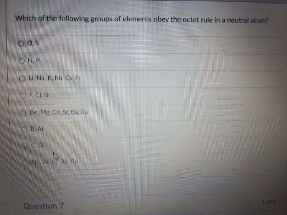 Which of the following groups of elements obey the octet rule in a neutral atom?
O,S
O N, P
OL. Na, K, Rb, Cs. Fr
O F, CI, Br, I
O Be, Mg, Ca, Sr, Ba, Ra
OB.AI
OC Si
ONe. Ar. Kr, Xe. Rn
Question 7
1 pts
