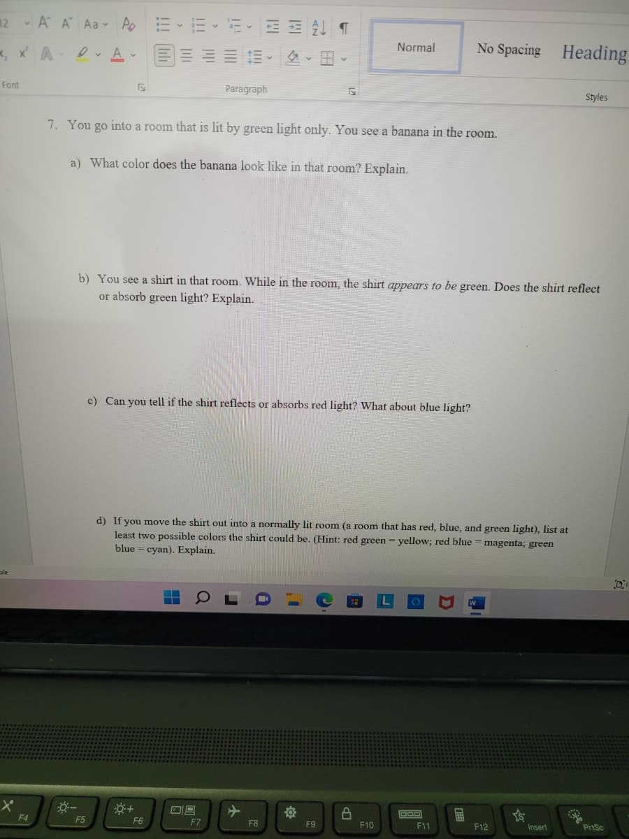 12 - A A Aa - Ao
, x A
三 、
Normal
No Spacing
Heading
Font
Paragraph
Styles
7. You go into a room that is lit by green light only. You see a banana in the room.
a) What color does the banana look like in that room? Explain.
b) You see a shirt in that room. While in the room, the shirt appears to be green. Does the shirt reflect
or absorb green light? Explain.
c) Can you tell if the shirt reflects or absorbs red light? What about blue light?
d) If you move the shirt out into a normally lit room (a room that has red, blue, and green light), list at
least two possible colors the shirt could be. (Hint: red green= yellow; red blue = magenta; green
blue = cyan). Explain.
F4
F5
F6
F7
FB
F9
F10
F11
F12
Insert
PriSc
