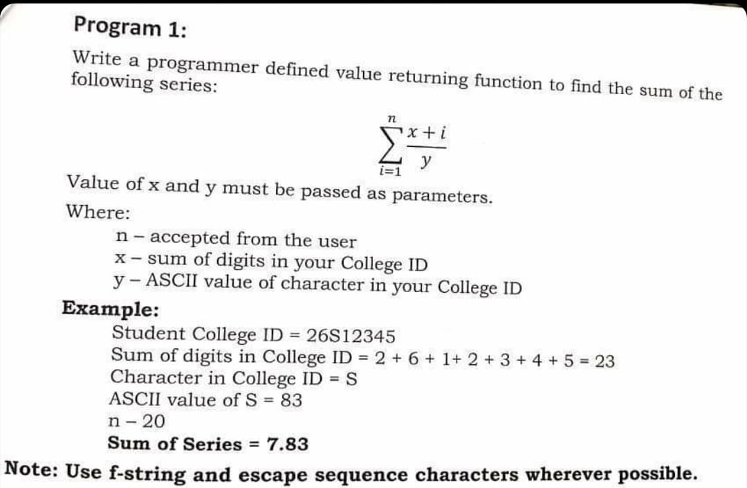 Program 1:
Write a programmer defined value returning function to find the sum of the
following series:
Value of x and y must be passed as parameters.
Where:
n- accepted from the user
X- sum of digits in your College ID
y - ASCII value of character in your College ID
Еxample:
Student College ID = 26S12345
Sum of digits in College ID = 2 + 6 + 1+ 2 + 3 + 4 + 5 23
Character in College ID = S
ASCII value of S = 83
n - 20
Sum of Series = 7.83
Note: Use f-string and escape sequence characters wherever possible.
