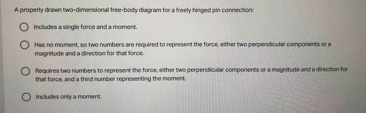 A properly drawn two-dimensional free-body diagram for a freely hinged pin connection:
O Includes a single force and a moment.
Has no moment, so two numbers are required to represent the force, either two perpendicular components or a
magnitude and a direction for that force.
Requires two numbers to represent the force, either two perpendicular components or a magnitude and a direction for
that force, and a third number representing the moment.
O Includes only a moment.
