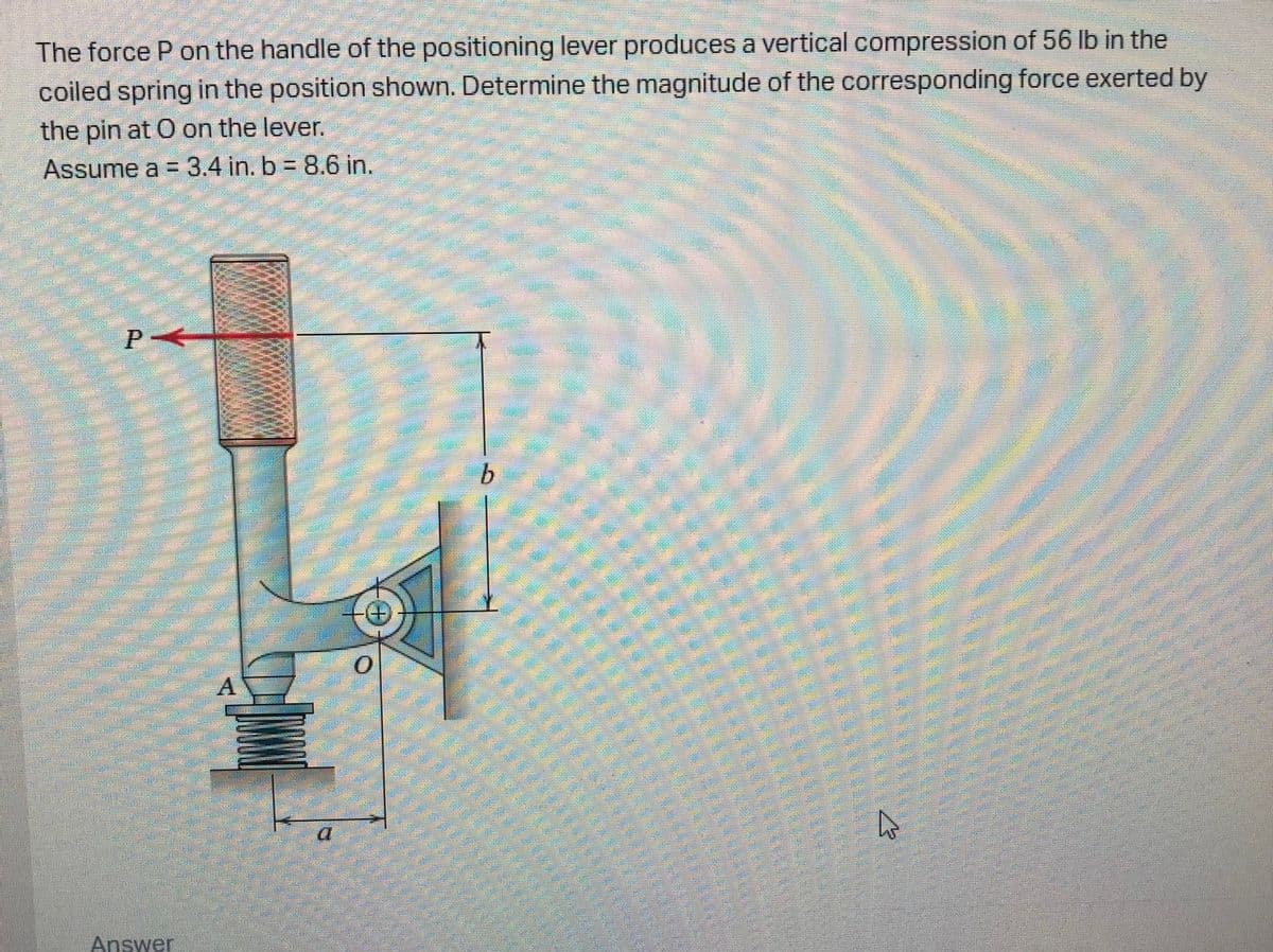 The force P on the handle of the positioning lever produces a vertical compression of 56 lb in the
coiled spring in the position shown. Determine the magnitude of the corresponding force exerted by
the pin at O on the lever.
Assume a = 3.4 in. b = 8.6 in.
P
b.
Answer
