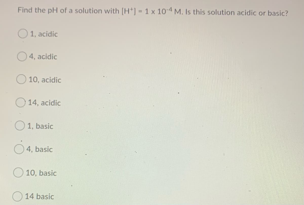 Find the pH of a solution with [H*] = 1 x 10-4 M. Is this solution acidic or basic?
%3D
O 1, acidic
O 4, acidic
O 10, acidic
O 14, acidic
O 1, basic
4, basic
O 10, basic
O 14 basic
