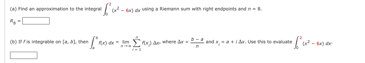 (a) Find an approximation to the integral
6x) dx using a Riemann sum with right endpoints and n = 8.
Rg =
(b) If f is integrable on [a, b], then
f(x) dx = lim )` f(x,) Ax, where Ax =
b — а
and
= a + i Ax. Use this to evaluate
(x² –
6х) dx-
n- 00
in
i = 1
