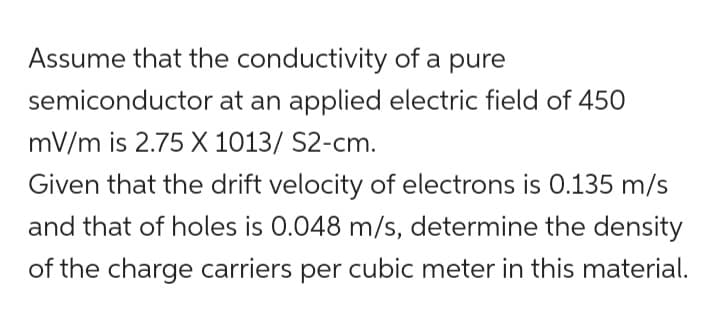 Assume that the conductivity of a pure
semiconductor at an applied electric field of 450
mV/m is 2.75 X 1013/ S2-cm.
Given that the drift velocity of electrons is 0.135 m/s
and that of holes is 0.048 m/s, determine the density
of the charge carriers per cubic meter in this material.