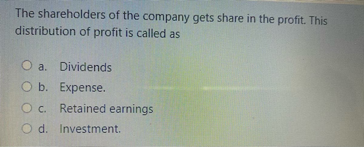 The shareholders of the company gets share in the profit. This
distribution of profit is called as
a.
Dividends
O b. Expense.
Retained earnings
O d. Investment.
