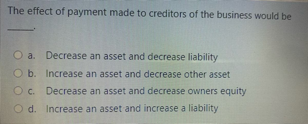 The effect of payment made to creditors of the business would be
a.
Decrease an asset and decrease liability
O b. Increase an asset and decrease other asset
O.c.
Decrease an asset and decrease owners equity
d. Increase an asset and increase a liability
