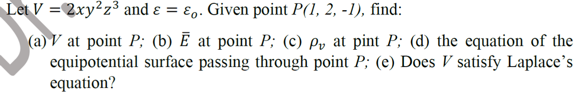 Let V = 2xy²z³ and ɛ =
Eo. Given point P(1, 2, -1), find:
(a) V at point P; (b) E at point P; (c) py at pint P; (d) the equation of the
equipotential surface passing through point P; (e) Does V satisfy Laplace’s
equation?
