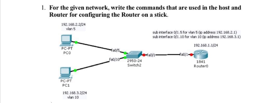 1. For the given network, write the commands that are used in the host and
Router for configuring the Router on a stick.
192.168.2.2/24
vlan 5
sub interface 0/1.5 for vlan 5 (p address 192.168.2.1)
sub interface of1.10 for vlan 10 (p address 192.168.3.1)
192.168.1.1/24
PC-PT
Ha0/5
PCO
fa0/1-
Ha0/1-
fa0/10
2950-24
1841
Switch2
Routero
PC-PT
PC1
192.168.3.2/24
vlan 10
